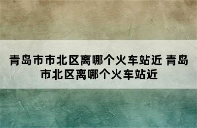 青岛市市北区离哪个火车站近 青岛市北区离哪个火车站近